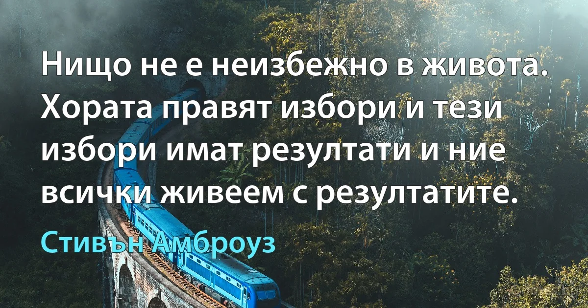 Нищо не е неизбежно в живота. Хората правят избори и тези избори имат резултати и ние всички живеем с резултатите. (Стивън Амброуз)