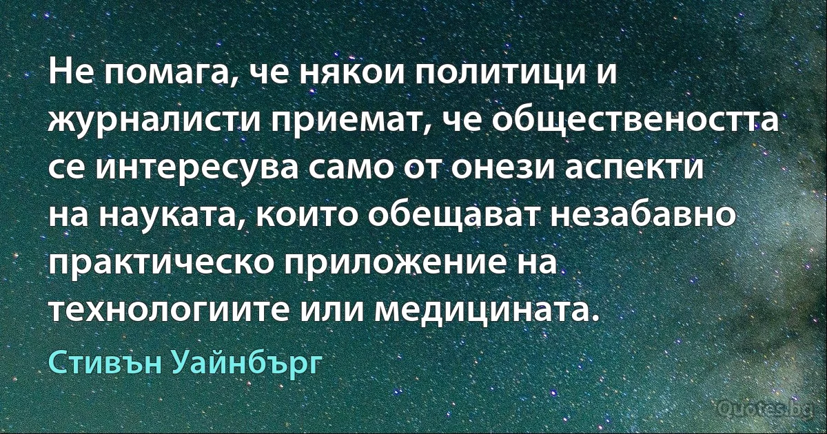 Не помага, че някои политици и журналисти приемат, че обществеността се интересува само от онези аспекти на науката, които обещават незабавно практическо приложение на технологиите или медицината. (Стивън Уайнбърг)