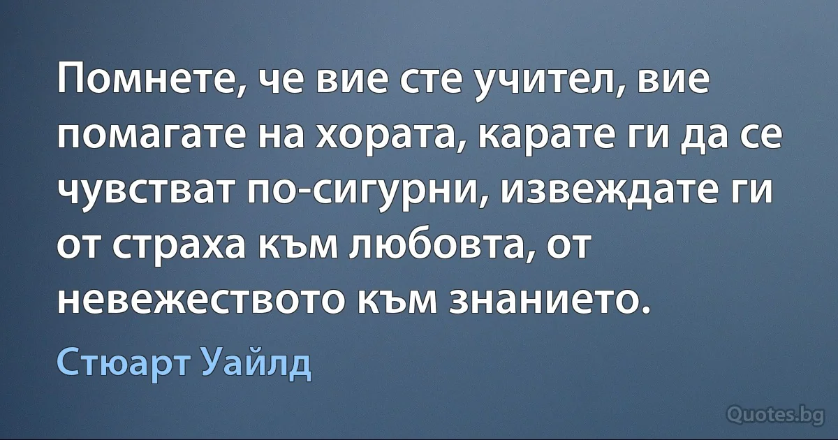 Помнете, че вие сте учител, вие помагате на хората, карате ги да се чувстват по-сигурни, извеждате ги от страха към любовта, от невежеството към знанието. (Стюарт Уайлд)