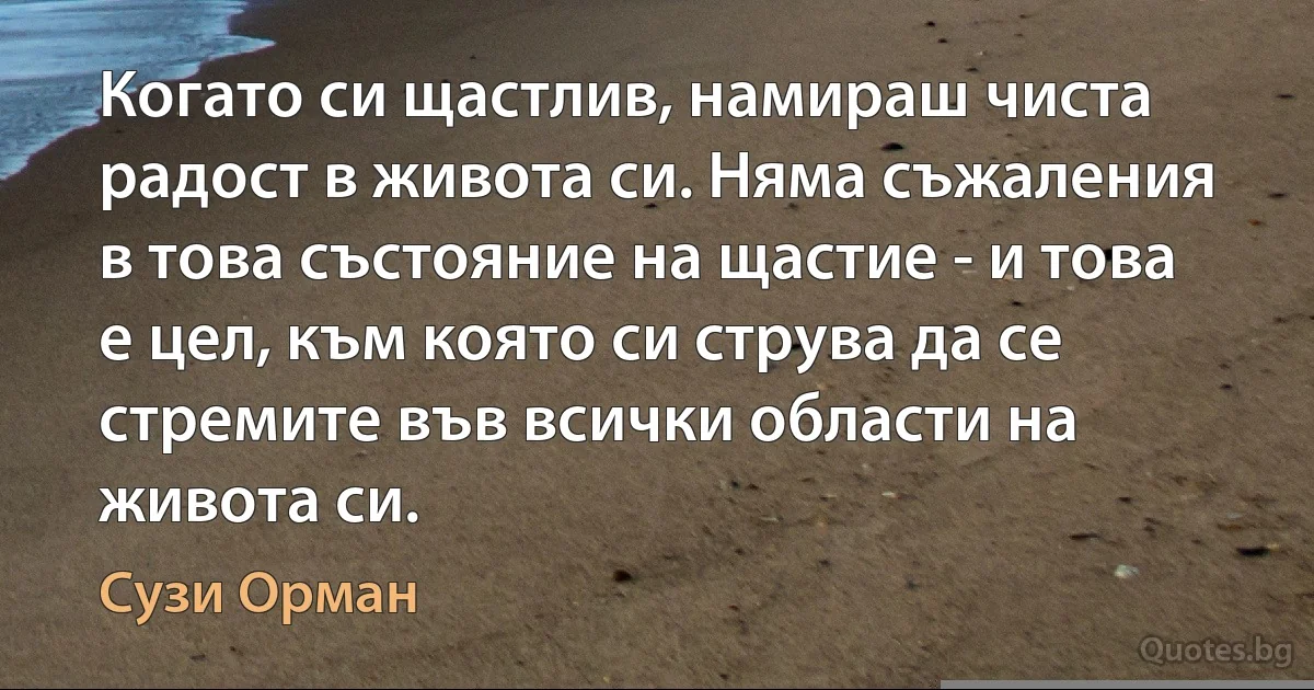 Когато си щастлив, намираш чиста радост в живота си. Няма съжаления в това състояние на щастие - и това е цел, към която си струва да се стремите във всички области на живота си. (Сузи Орман)