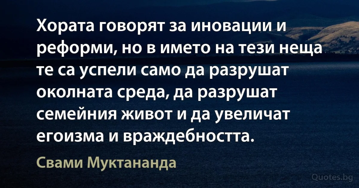 Хората говорят за иновации и реформи, но в името на тези неща те са успели само да разрушат околната среда, да разрушат семейния живот и да увеличат егоизма и враждебността. (Свами Муктананда)