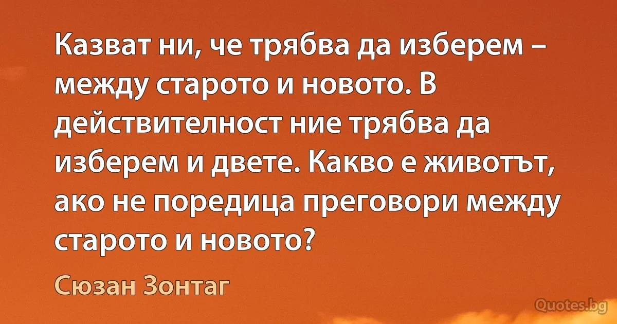 Казват ни, че трябва да изберем – между старото и новото. В действителност ние трябва да изберем и двете. Какво е животът, ако не поредица преговори между старото и новото? (Сюзан Зонтаг)