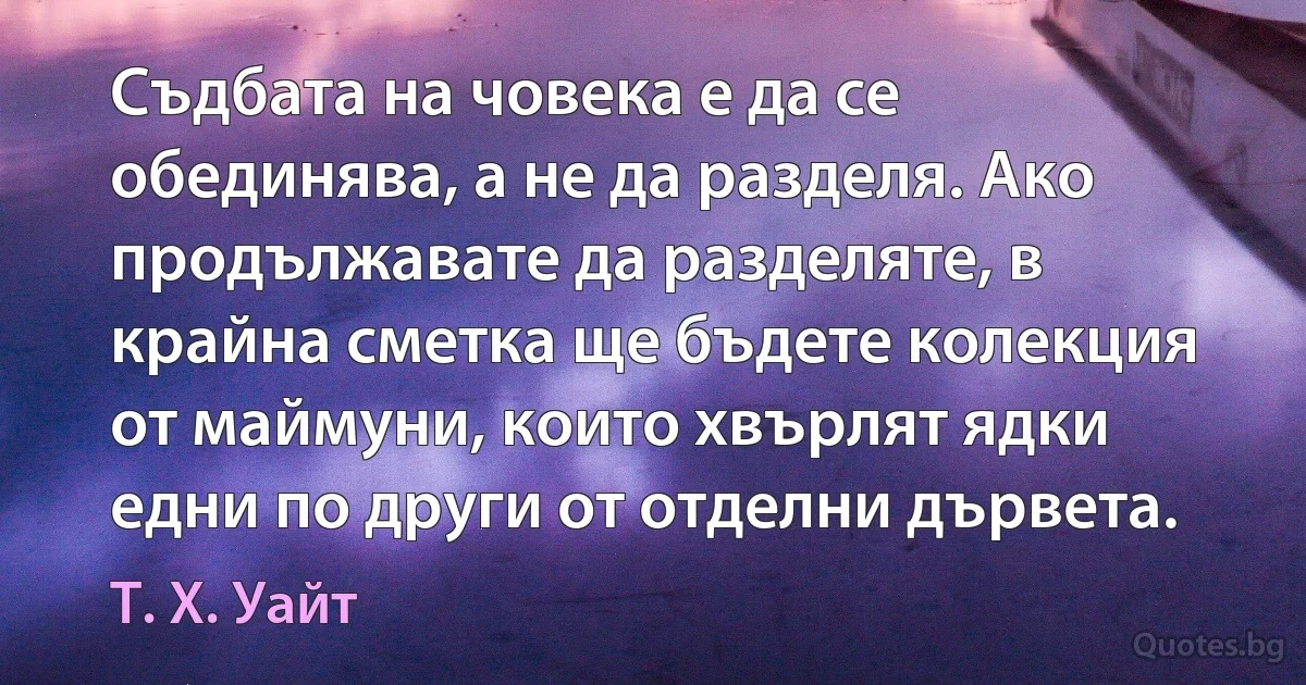 Съдбата на човека е да се обединява, а не да разделя. Ако продължавате да разделяте, в крайна сметка ще бъдете колекция от маймуни, които хвърлят ядки едни по други от отделни дървета. (Т. Х. Уайт)