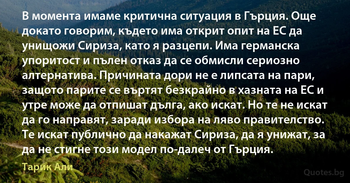 В момента имаме критична ситуация в Гърция. Още докато говорим, където има открит опит на ЕС да унищожи Сириза, като я разцепи. Има германска упоритост и пълен отказ да се обмисли сериозно алтернатива. Причината дори не е липсата на пари, защото парите се въртят безкрайно в хазната на ЕС и утре може да отпишат дълга, ако искат. Но те не искат да го направят, заради избора на ляво правителство. Те искат публично да накажат Сириза, да я унижат, за да не стигне този модел по-далеч от Гърция. (Тарик Али)