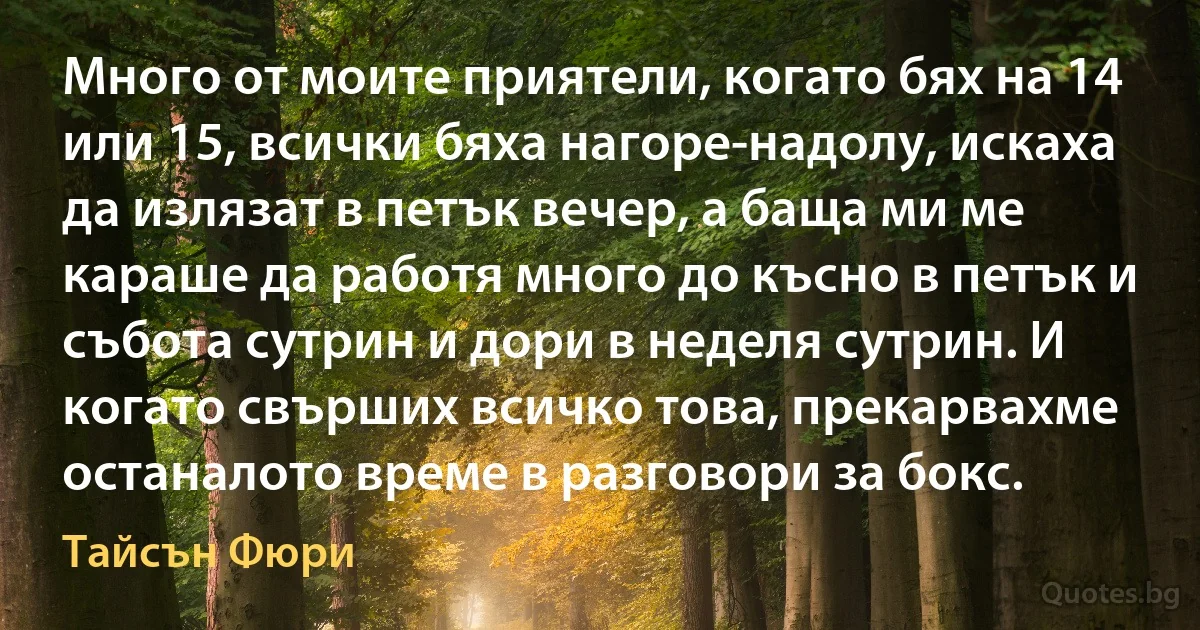 Много от моите приятели, когато бях на 14 или 15, всички бяха нагоре-надолу, искаха да излязат в петък вечер, а баща ми ме караше да работя много до късно в петък и събота сутрин и дори в неделя сутрин. И когато свърших всичко това, прекарвахме останалото време в разговори за бокс. (Тайсън Фюри)