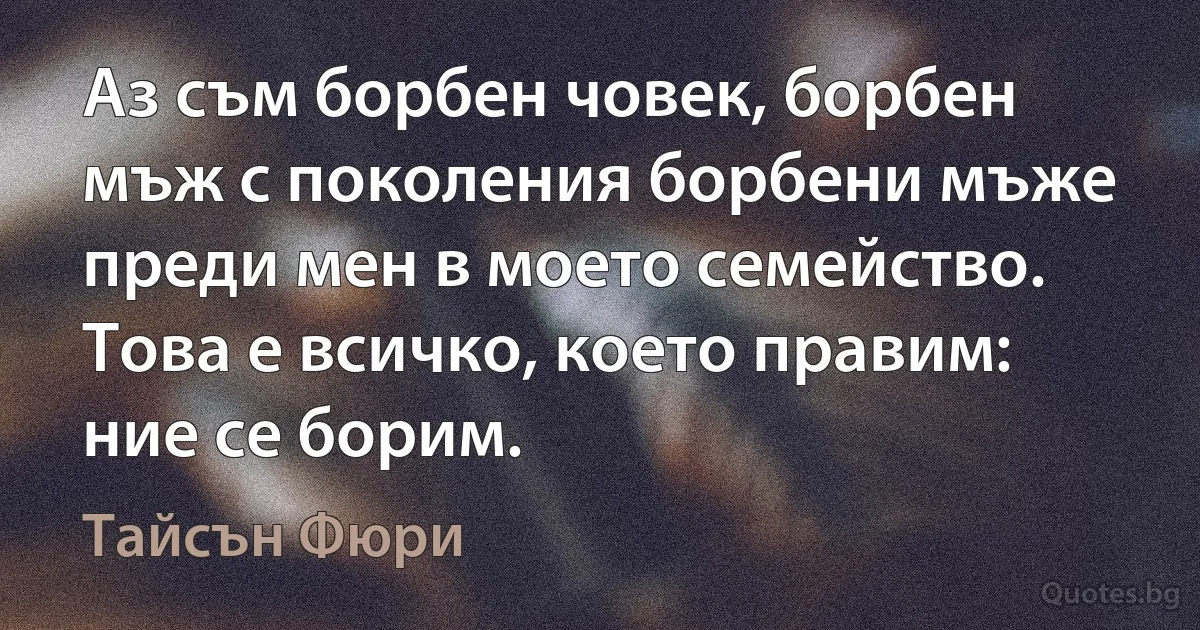 Аз съм борбен човек, борбен мъж с поколения борбени мъже преди мен в моето семейство. Това е всичко, което правим: ние се борим. (Тайсън Фюри)