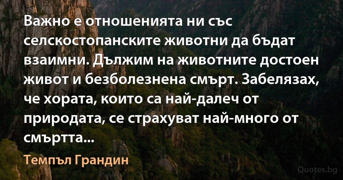 Важно е отношенията ни със селскостопанските животни да бъдат взаимни. Дължим на животните достоен живот и безболезнена смърт. Забелязах, че хората, които са най-далеч от природата, се страхуват най-много от смъртта... (Темпъл Грандин)