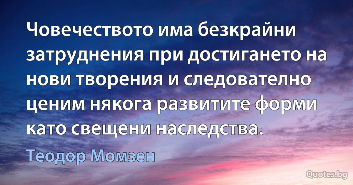 Човечеството има безкрайни затруднения при достигането на нови творения и следователно ценим някога развитите форми като свещени наследства. (Теодор Момзен)