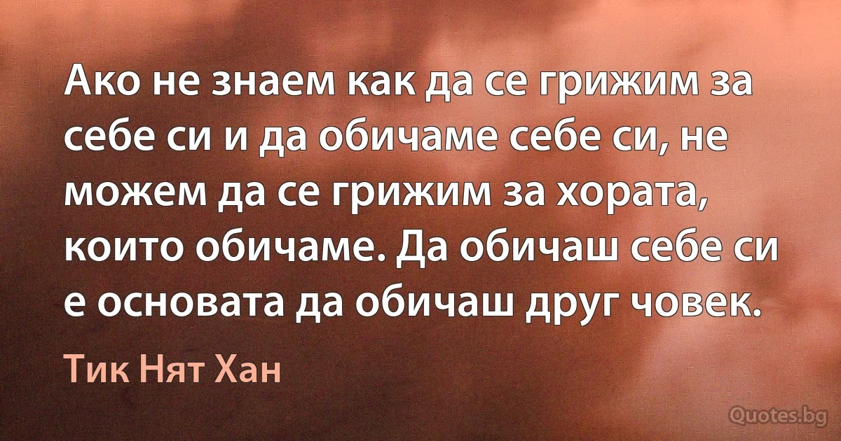 Ако не знаем как да се грижим за себе си и да обичаме себе си, не можем да се грижим за хората, които обичаме. Да обичаш себе си е основата да обичаш друг човек. (Тик Нят Хан)