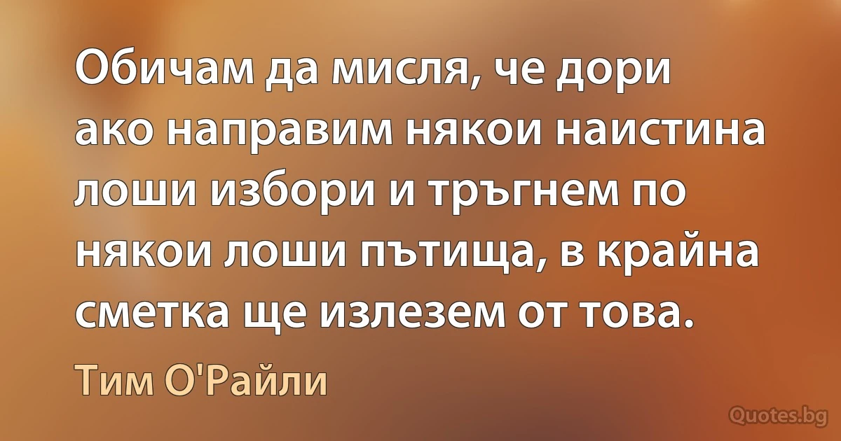 Обичам да мисля, че дори ако направим някои наистина лоши избори и тръгнем по някои лоши пътища, в крайна сметка ще излезем от това. (Тим О'Райли)