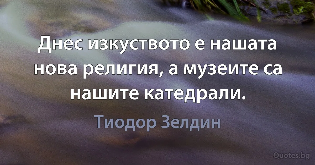 Днес изкуството е нашата нова религия, а музеите са нашите катедрали. (Тиодор Зелдин)