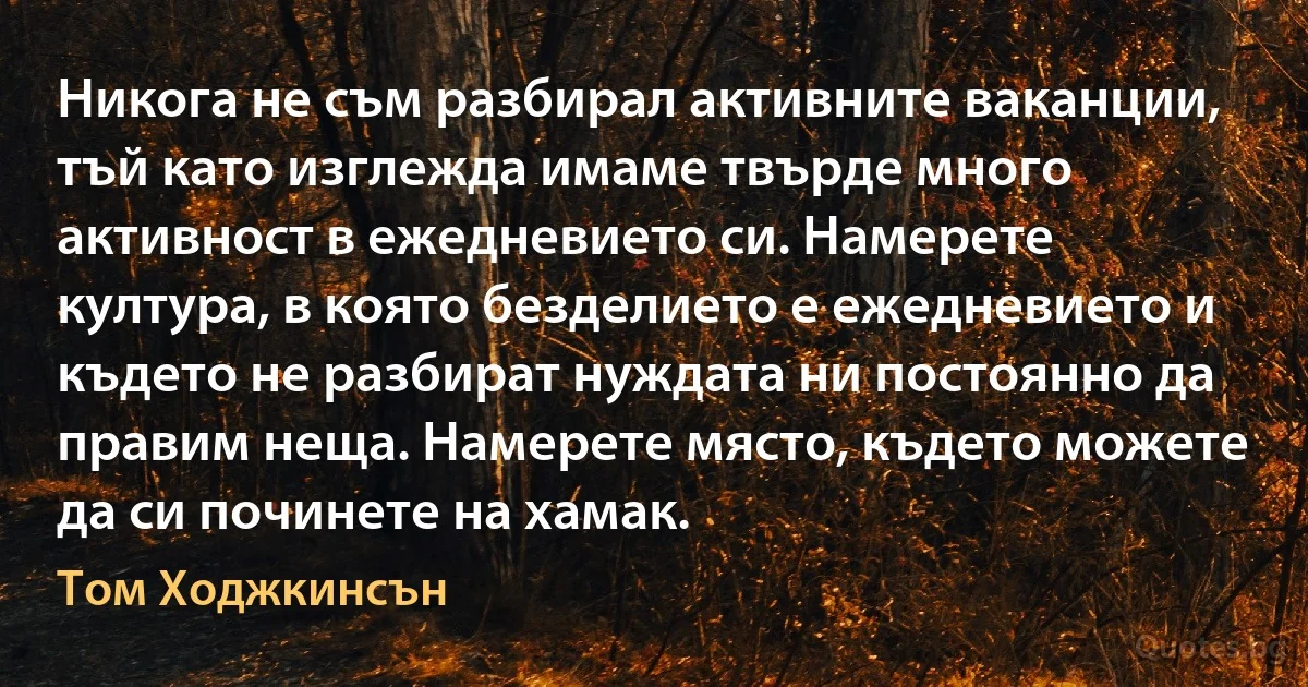 Никога не съм разбирал активните ваканции, тъй като изглежда имаме твърде много активност в ежедневието си. Намерете култура, в която безделието е ежедневието и където не разбират нуждата ни постоянно да правим неща. Намерете място, където можете да си починете на хамак. (Том Ходжкинсън)