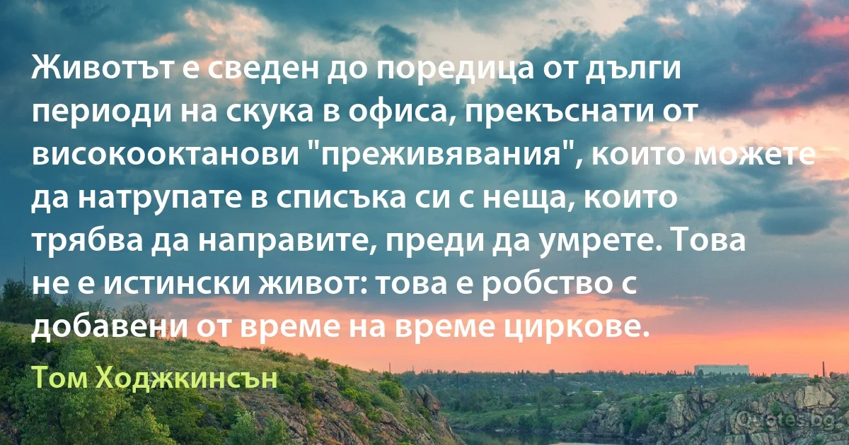 Животът е сведен до поредица от дълги периоди на скука в офиса, прекъснати от високооктанови "преживявания", които можете да натрупате в списъка си с неща, които трябва да направите, преди да умрете. Това не е истински живот: това е робство с добавени от време на време циркове. (Том Ходжкинсън)