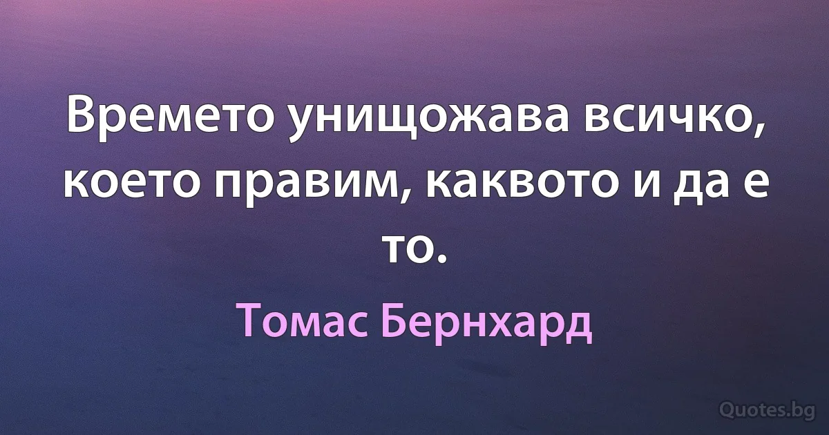 Времето унищожава всичко, което правим, каквото и да е то. (Томас Бернхард)