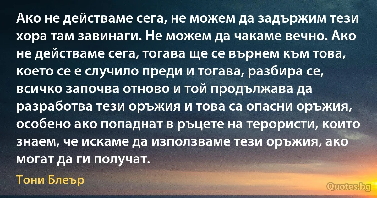 Ако не действаме сега, не можем да задържим тези хора там завинаги. Не можем да чакаме вечно. Ако не действаме сега, тогава ще се върнем към това, което се е случило преди и тогава, разбира се, всичко започва отново и той продължава да разработва тези оръжия и това са опасни оръжия, особено ако попаднат в ръцете на терористи, които знаем, че искаме да използваме тези оръжия, ако могат да ги получат. (Тони Блеър)