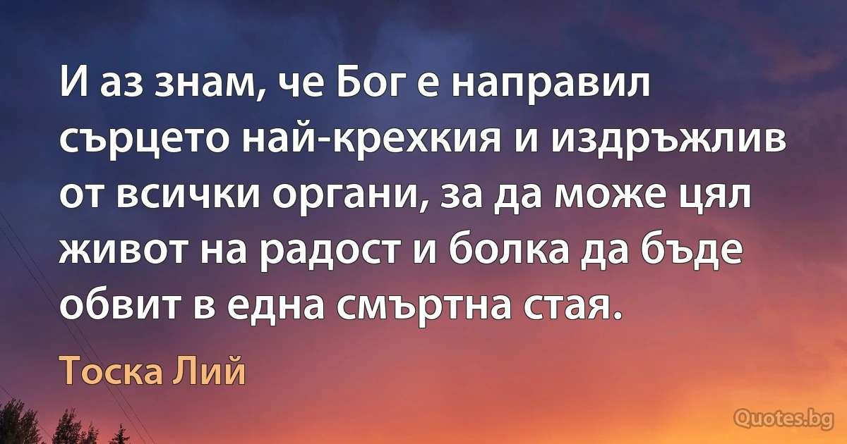 И аз знам, че Бог е направил сърцето най-крехкия и издръжлив от всички органи, за да може цял живот на радост и болка да бъде обвит в една смъртна стая. (Тоска Лий)