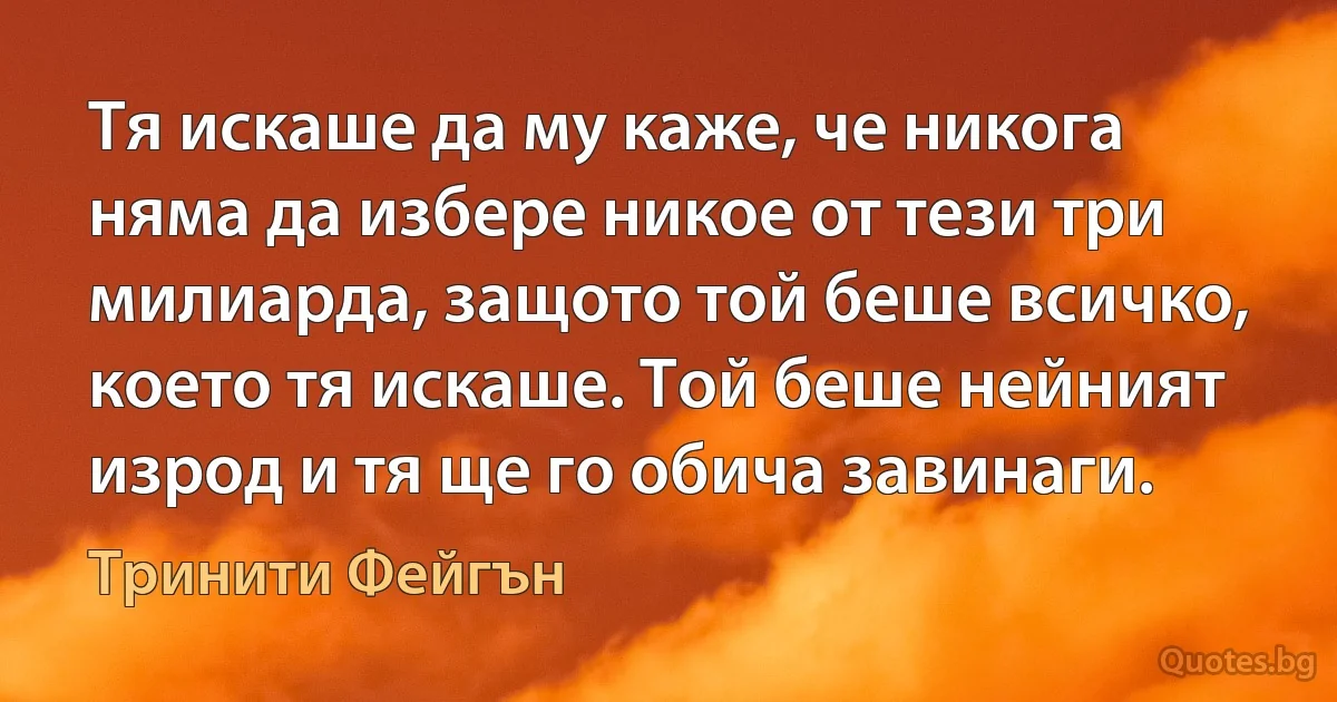 Тя искаше да му каже, че никога няма да избере никое от тези три милиарда, защото той беше всичко, което тя искаше. Той беше нейният изрод и тя ще го обича завинаги. (Тринити Фейгън)