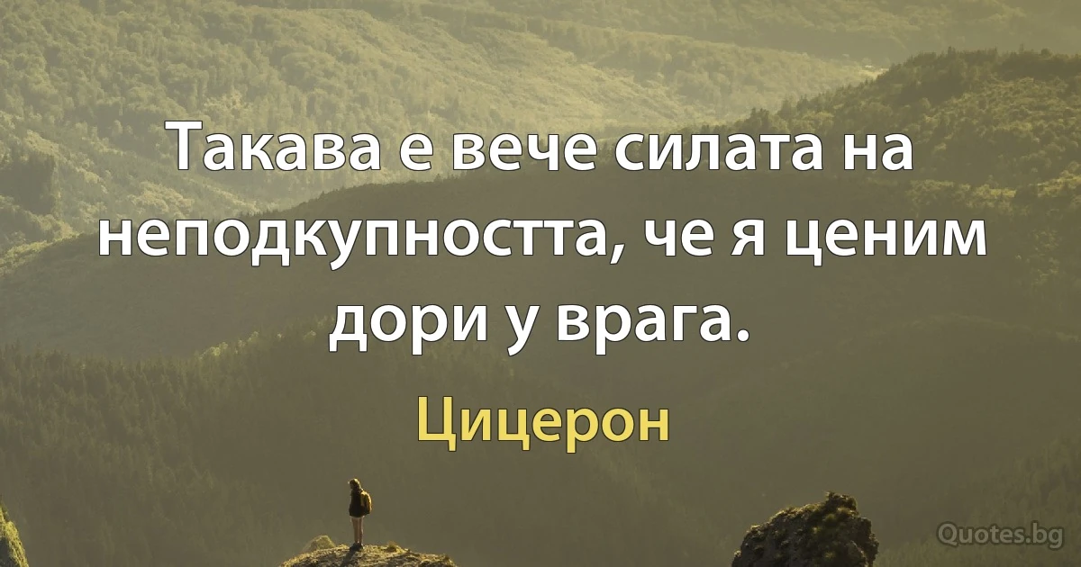 Такава е вече силата на неподкупността, че я ценим дори у врага. (Цицерон)