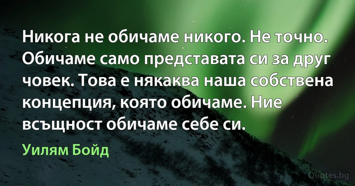 Никога не обичаме никого. Не точно. Обичаме само представата си за друг човек. Това е някаква наша собствена концепция, която обичаме. Ние всъщност обичаме себе си. (Уилям Бойд)