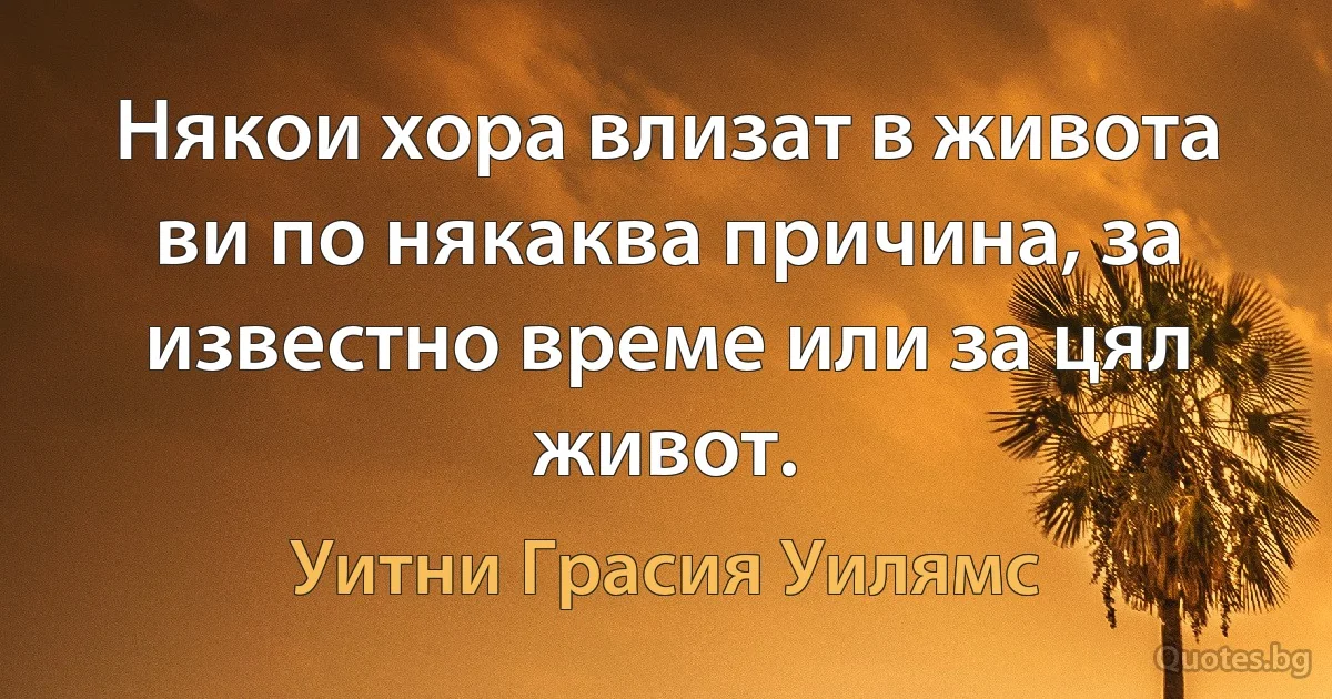 Някои хора влизат в живота ви по някаква причина, за известно време или за цял живот. (Уитни Грасия Уилямс)