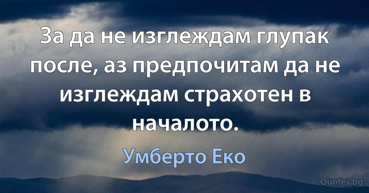 За да не изглеждам глупак после, аз предпочитам да не изглеждам страхотен в началото. (Умберто Еко)