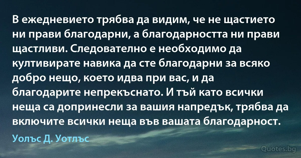 В ежедневието трябва да видим, че не щастието ни прави благодарни, а благодарността ни прави щастливи. Следователно е необходимо да култивирате навика да сте благодарни за всяко добро нещо, което идва при вас, и да благодарите непрекъснато. И тъй като всички неща са допринесли за вашия напредък, трябва да включите всички неща във вашата благодарност. (Уолъс Д. Уотлъс)