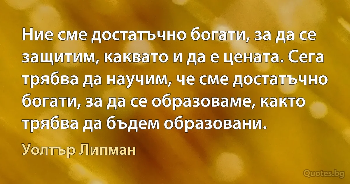 Ние сме достатъчно богати, за да се защитим, каквато и да е цената. Сега трябва да научим, че сме достатъчно богати, за да се образоваме, както трябва да бъдем образовани. (Уолтър Липман)