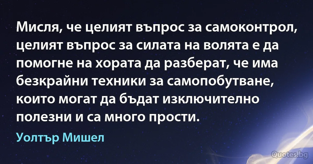 Мисля, че целият въпрос за самоконтрол, целият въпрос за силата на волята е да помогне на хората да разберат, че има безкрайни техники за самопобутване, които могат да бъдат изключително полезни и са много прости. (Уолтър Мишел)