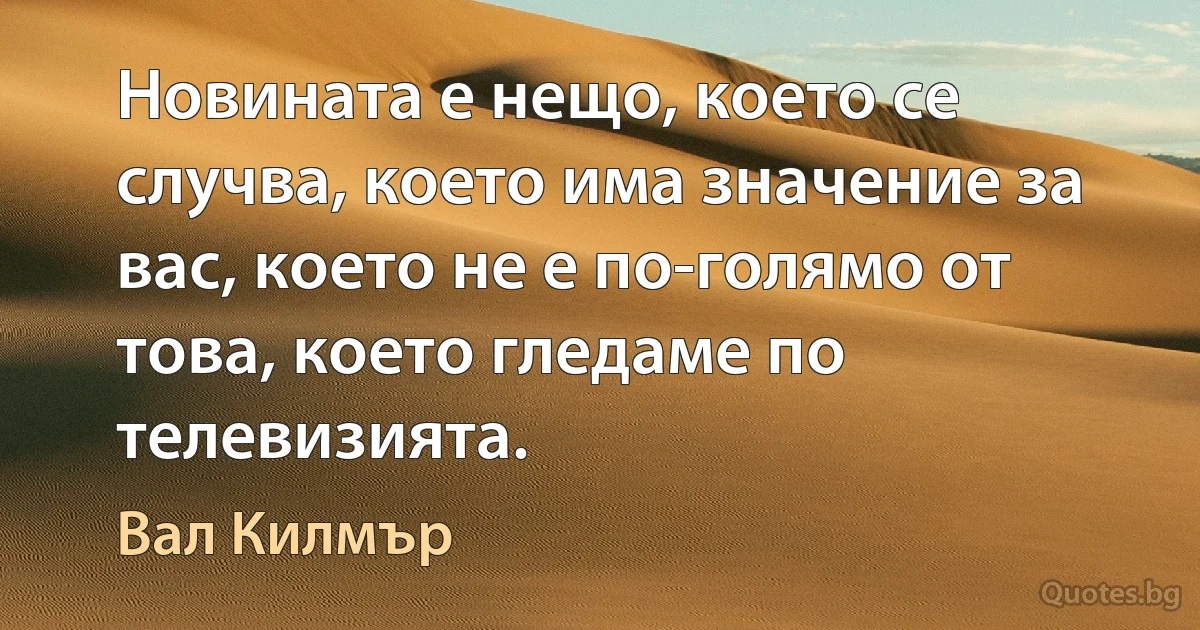 Новината е нещо, което се случва, което има значение за вас, което не е по-голямо от това, което гледаме по телевизията. (Вал Килмър)