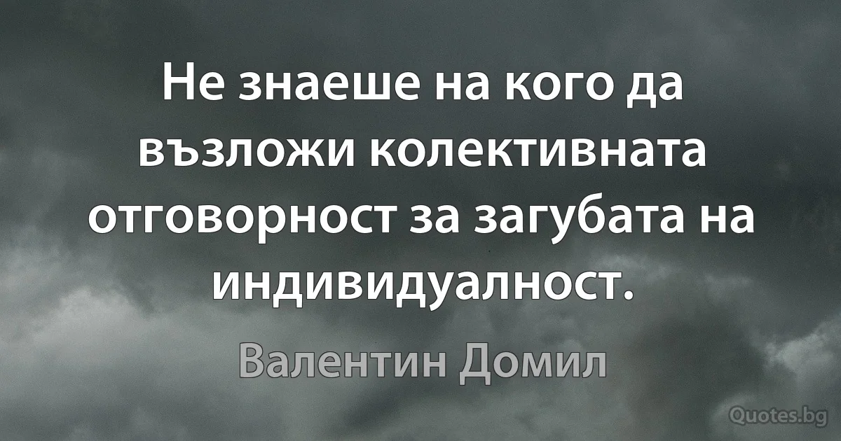 Не знаеше на кого да възложи колективната отговорност за загубата на индивидуалност. (Валентин Домил)