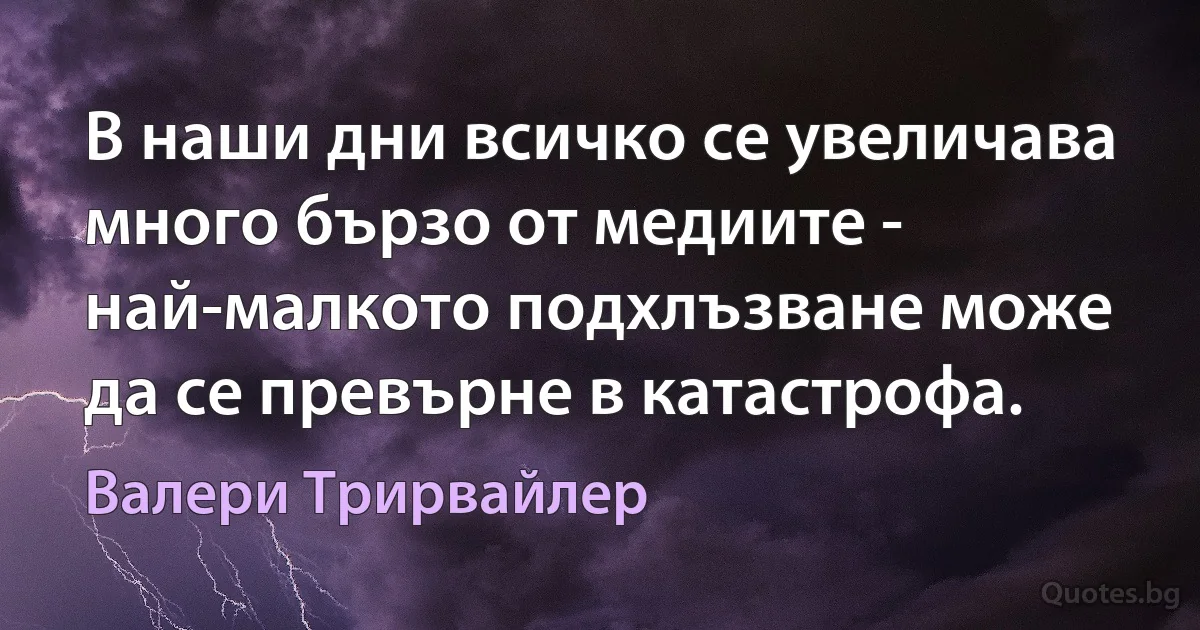 В наши дни всичко се увеличава много бързо от медиите - най-малкото подхлъзване може да се превърне в катастрофа. (Валери Трирвайлер)