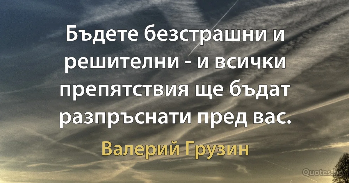 Бъдете безстрашни и решителни - и всички препятствия ще бъдат разпръснати пред вас. (Валерий Грузин)