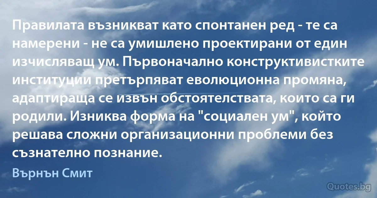 Правилата възникват като спонтанен ред - те са намерени - не са умишлено проектирани от един изчисляващ ум. Първоначално конструктивистките институции претърпяват еволюционна промяна, адаптираща се извън обстоятелствата, които са ги родили. Изниква форма на "социален ум", който решава сложни организационни проблеми без съзнателно познание. (Върнън Смит)