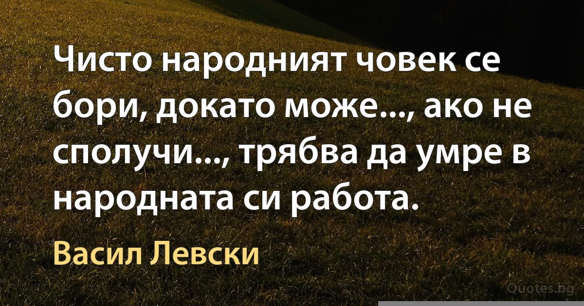 Чисто народният човек се бори, докато може..., ако не сполучи..., трябва да умре в народната си работа. (Васил Левски)