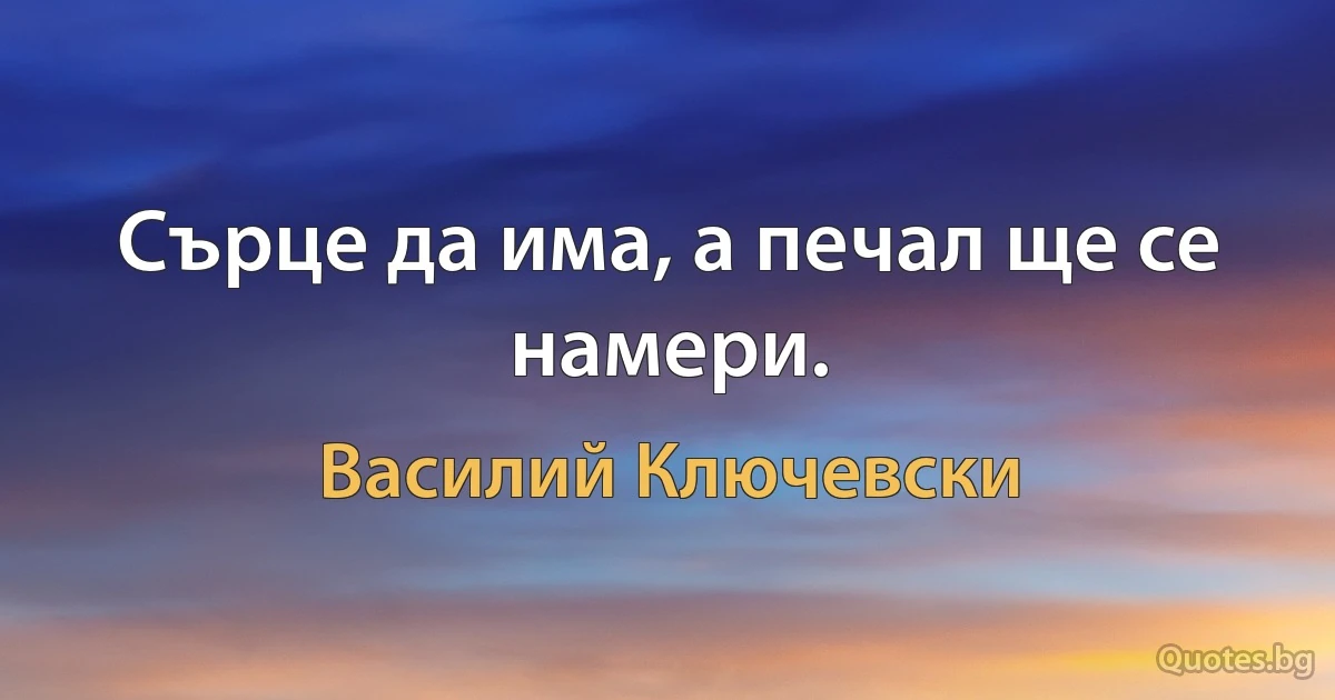 Сърце да има, а печал ще се намери. (Василий Ключевски)