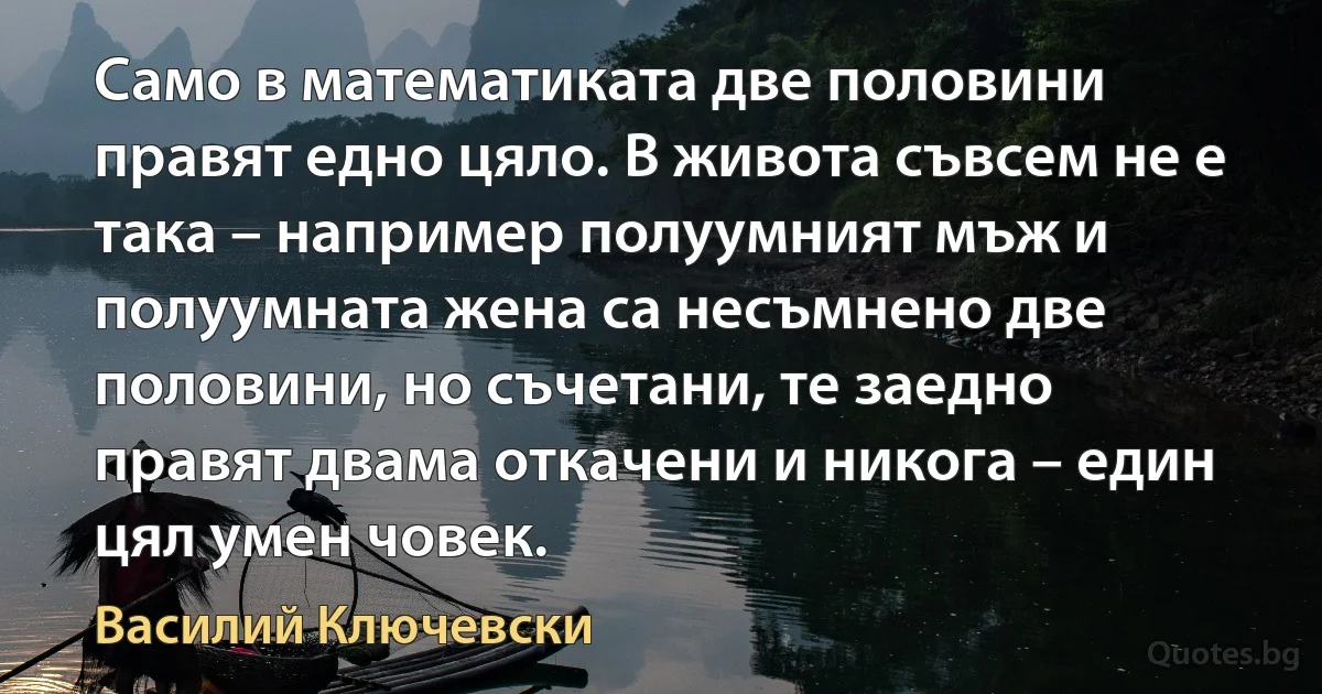 Само в математиката две половини правят едно цяло. В живота съвсем не е така – например полуумният мъж и полуумната жена са несъмнено две половини, но съчетани, те заедно правят двама откачени и никога – един цял умен човек. (Василий Ключевски)