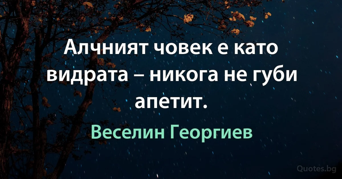 Алчният човек е като видрата – никога не губи апетит. (Веселин Георгиев)