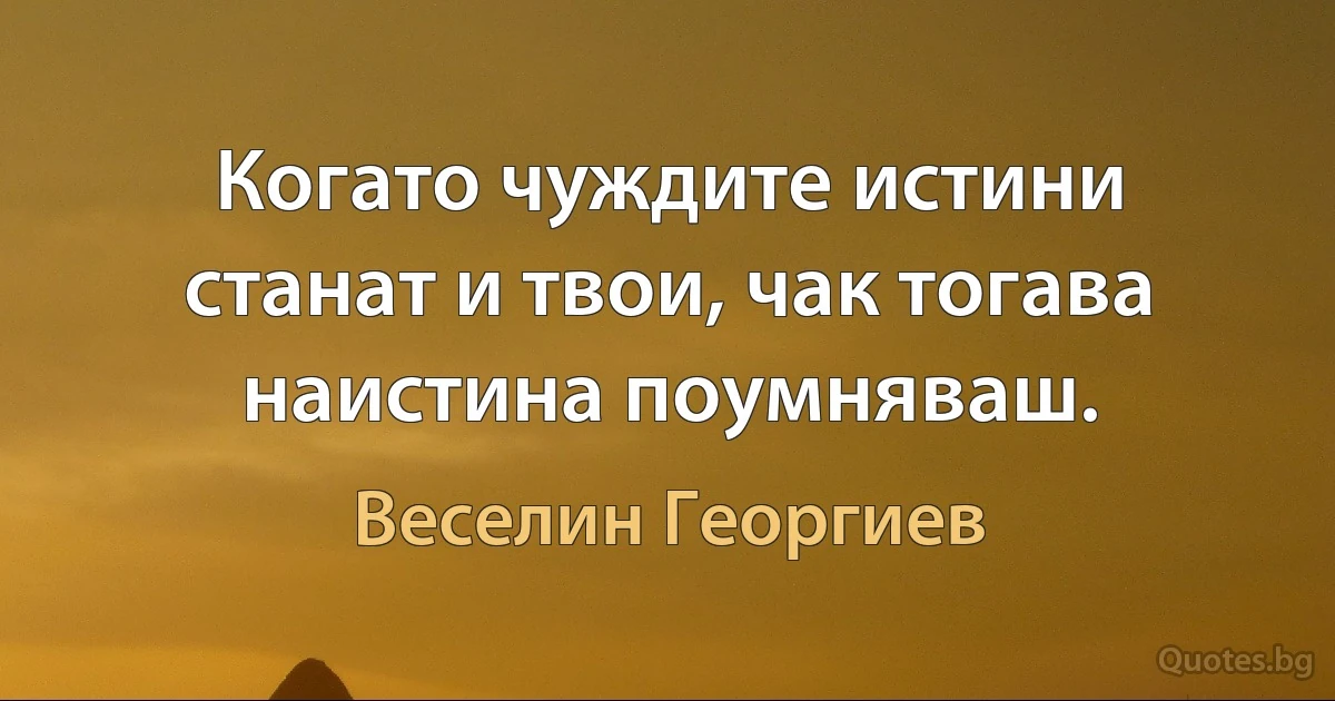 Когато чуждите истини станат и твои, чак тогава наистина поумняваш. (Веселин Георгиев)