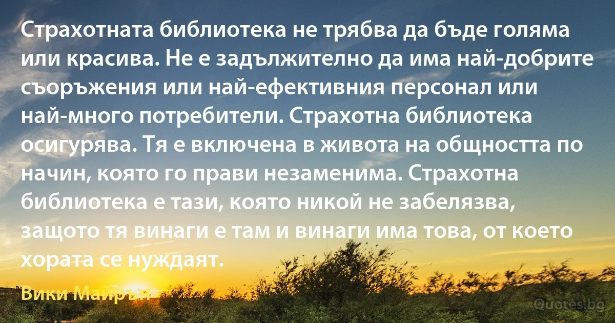 Страхотната библиотека не трябва да бъде голяма или красива. Не е задължително да има най-добрите съоръжения или най-ефективния персонал или най-много потребители. Страхотна библиотека осигурява. Тя е включена в живота на общността по начин, която го прави незаменима. Страхотна библиотека е тази, която никой не забелязва, защото тя винаги е там и винаги има това, от което хората се нуждаят. (Вики Майрън)