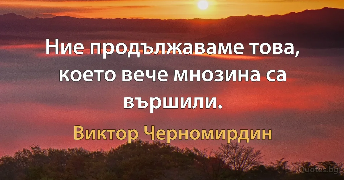 Ние продължаваме това, което вече мнозина са вършили. (Виктор Черномирдин)