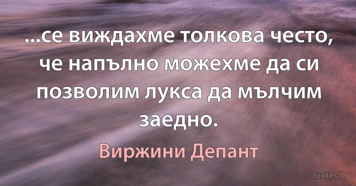 ...се виждахме толкова често, че напълно можехме да си позволим лукса да мълчим заедно. (Виржини Депант)