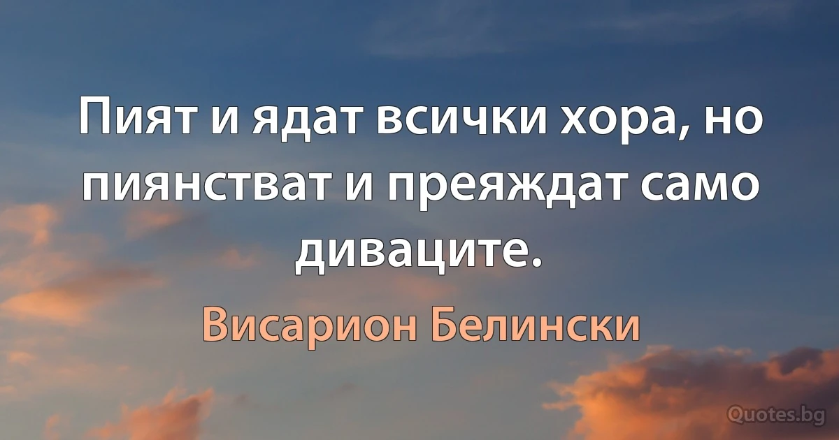 Пият и ядат всички хора, но пиянстват и преяждат само диваците. (Висарион Белински)