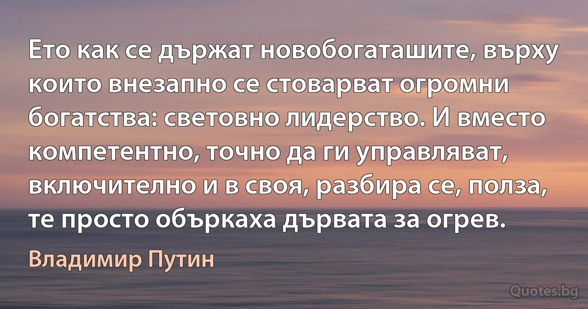 Ето как се държат новобогаташите, върху които внезапно се стоварват огромни богатства: световно лидерство. И вместо компетентно, точно да ги управляват, включително и в своя, разбира се, полза, те просто объркаха дървата за огрев. (Владимир Путин)