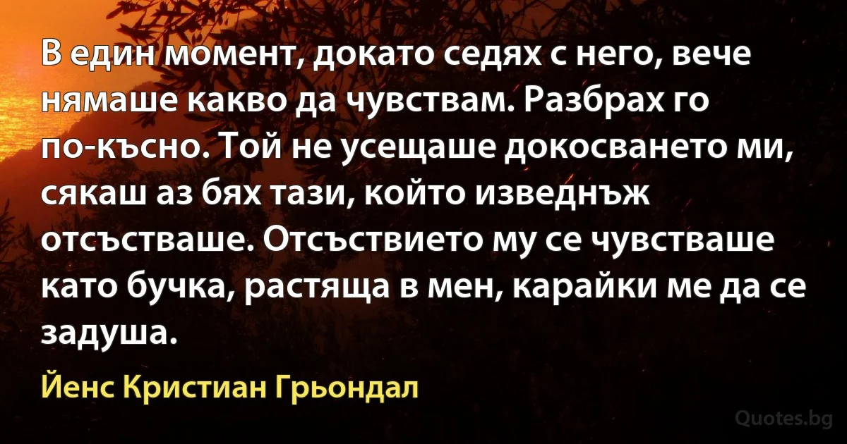 В един момент, докато седях с него, вече нямаше какво да чувствам. Разбрах го по-късно. Той не усещаше докосването ми, сякаш аз бях тази, който изведнъж отсъстваше. Отсъствието му се чувстваше като бучка, растяща в мен, карайки ме да се задуша. (Йенс Кристиан Грьондал)