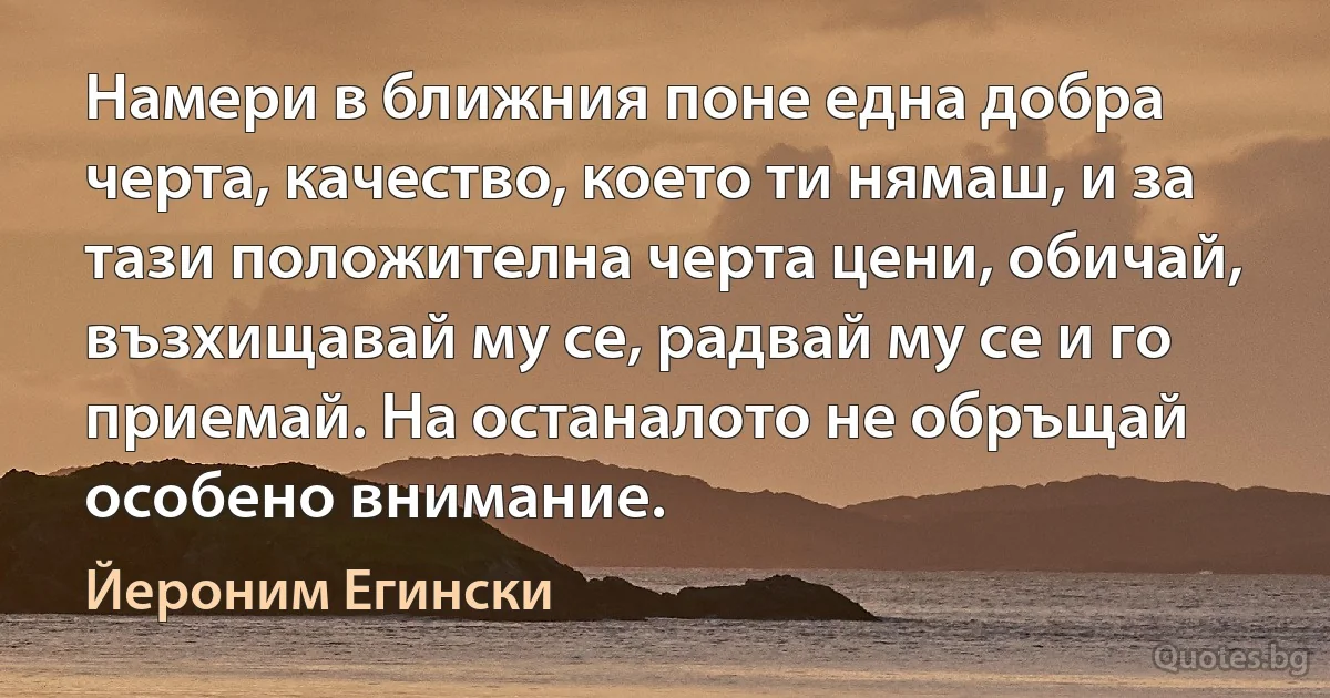 Намери в ближния поне една добра черта, качество, което ти нямаш, и за тази положителна черта цени, обичай, възхищавай му се, радвай му се и го приемай. На останалото не обръщай особено внимание. (Йероним Егински)