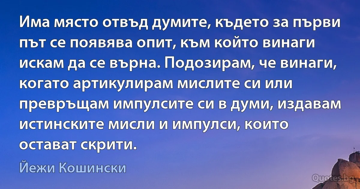 Има място отвъд думите, където за първи път се появява опит, към който винаги искам да се върна. Подозирам, че винаги, когато артикулирам мислите си или превръщам импулсите си в думи, издавам истинските мисли и импулси, които остават скрити. (Йежи Кошински)