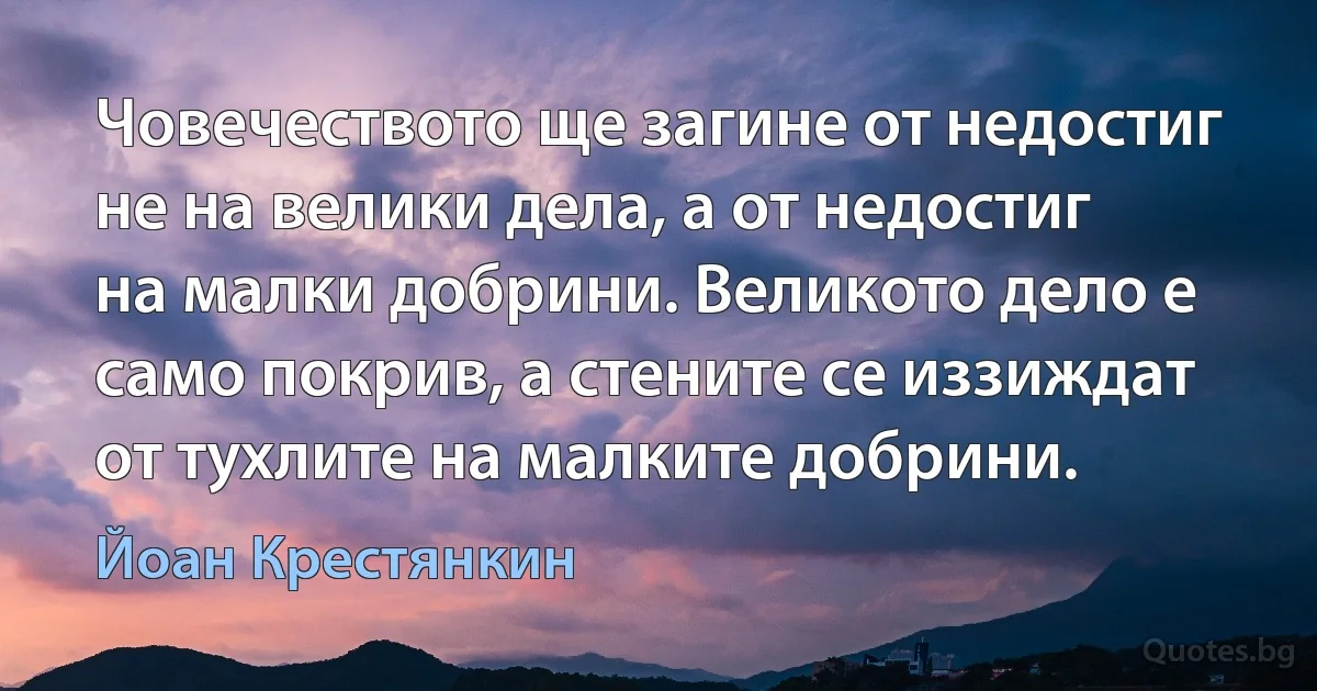 Човечеството ще загине от недостиг не на велики дела, а от недостиг на малки добрини. Великото дело е само покрив, а стените се иззиждат от тухлите на малките добрини. (Йоан Крестянкин)