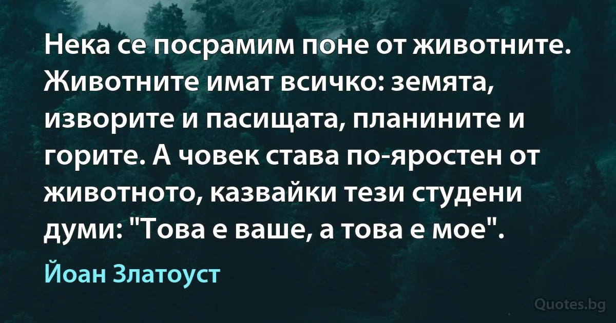 Нека се посрамим поне от животните. Животните имат всичко: земята, изворите и пасищата, планините и горите. А човек става по-яростен от животното, казвайки тези студени думи: "Това е ваше, а това е мое". (Йоан Златоуст)