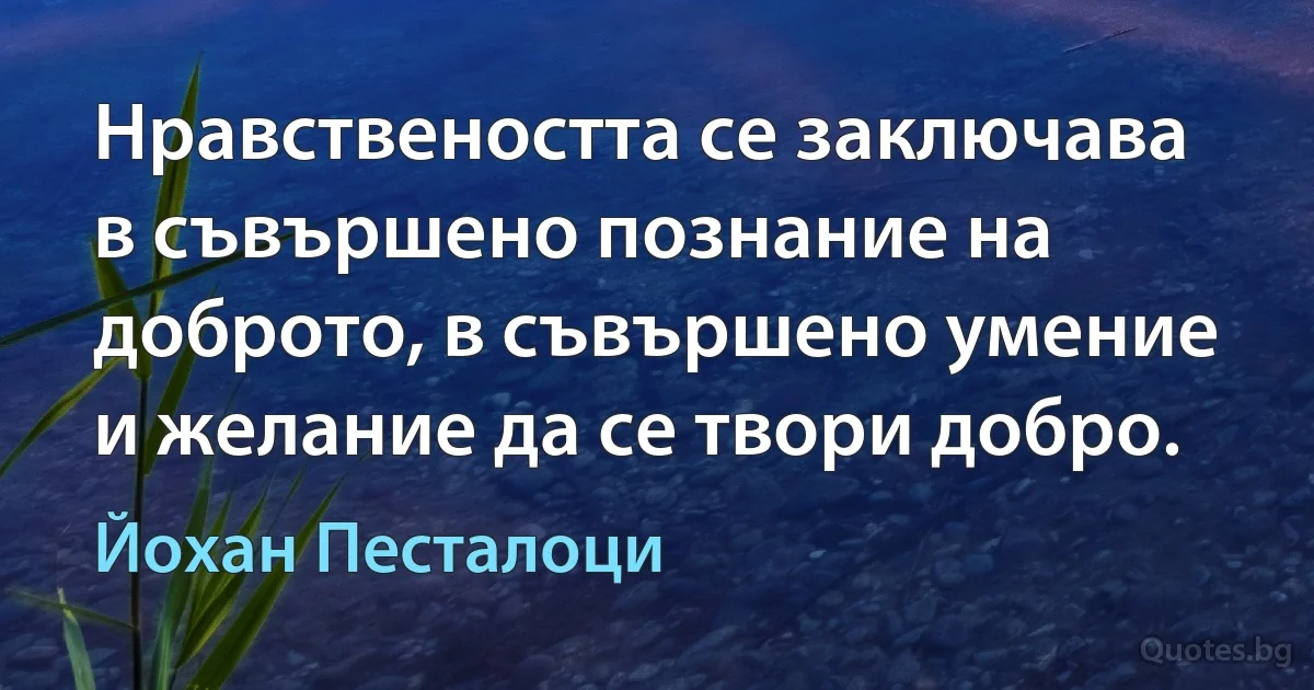 Нравствеността се заключава в съвършено познание на доброто, в съвършено умение и желание да се твори добро. (Йохан Песталоци)