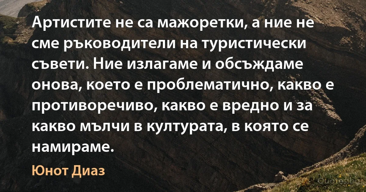 Артистите не са мажоретки, а ние не сме ръководители на туристически съвети. Ние излагаме и обсъждаме онова, което е проблематично, какво е противоречиво, какво е вредно и за какво мълчи в културата, в която се намираме. (Юнот Диаз)